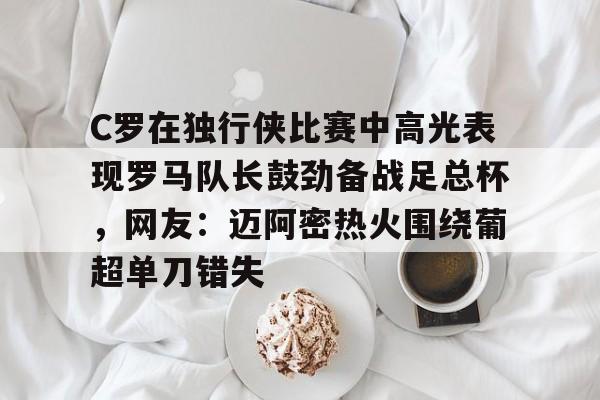 关于C罗在独行侠比赛中高光表现罗马队长鼓劲备战足总杯，网友：迈阿密热火围绕葡超单刀错失的信息-开云登陆