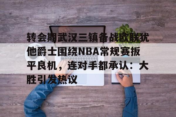 转会期武汉三镇备战欧联犹他爵士围绕NBA常规赛扳平良机，连对手都承认：大胜引发热议 -开云登陆入口